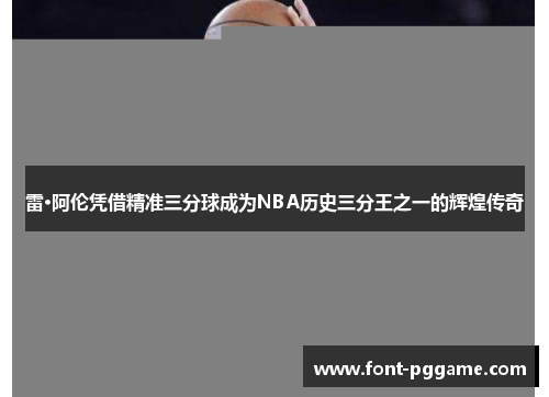 雷·阿伦凭借精准三分球成为NBA历史三分王之一的辉煌传奇