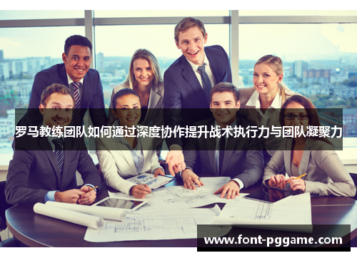 罗马教练团队如何通过深度协作提升战术执行力与团队凝聚力