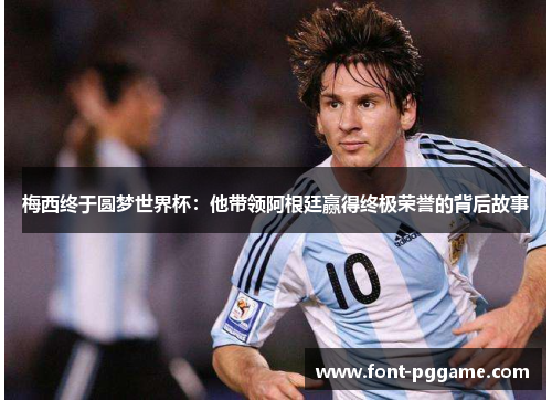 梅西终于圆梦世界杯：他带领阿根廷赢得终极荣誉的背后故事