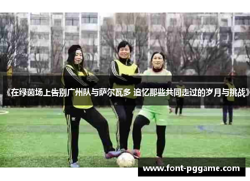 《在绿茵场上告别广州队与萨尔瓦多 追忆那些共同走过的岁月与挑战》