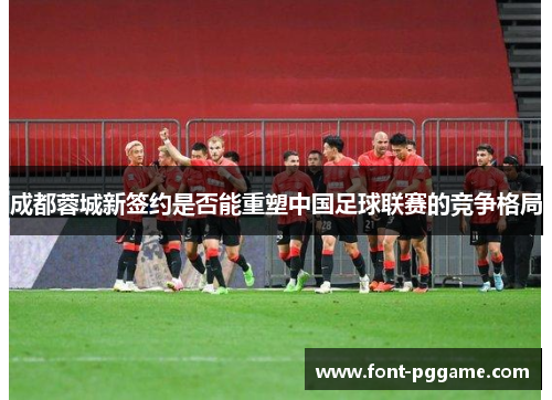 成都蓉城新签约是否能重塑中国足球联赛的竞争格局