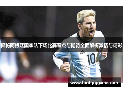 揭秘阿根廷国家队下场比赛看点与期待全面解析激情与精彩