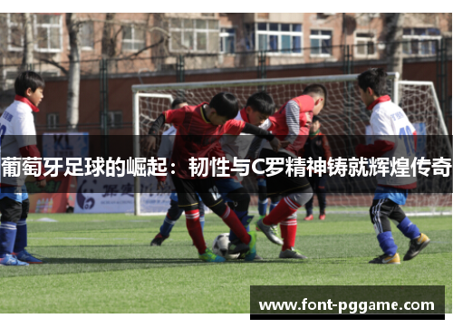 葡萄牙足球的崛起：韧性与C罗精神铸就辉煌传奇