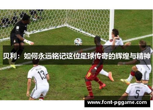 贝利:如何永远铭记这位足球传奇的辉煌与精神 贝利:如何永远铭记这位足球传奇的辉煌与精神
