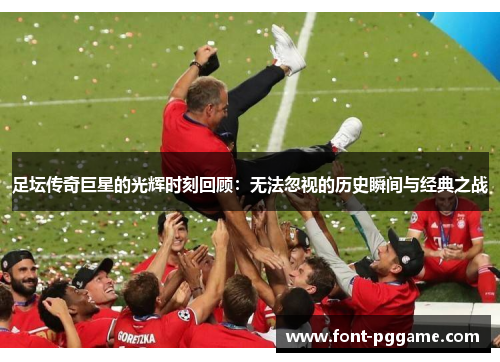 足坛传奇巨星的光辉时刻回顾:无法忽视的历史瞬间与经典之战 足坛传奇巨星的光辉时刻回顾:无法忽视的历史瞬间与经典之战