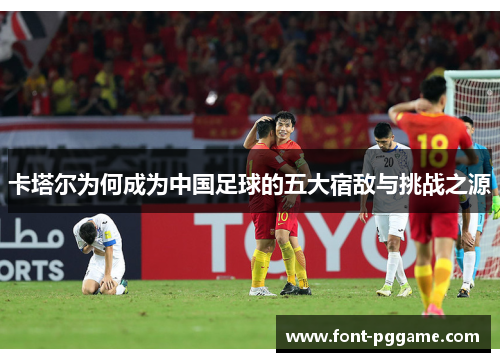 卡塔尔为何成为中国足球的五大宿敌与挑战之源 卡塔尔为何成为中国足球的五大宿敌与挑战之源