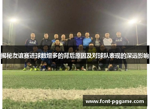 揭秘友谊赛进球数增多的背后原因及对球队表现的深远影响 揭秘友谊赛进球数增多的背后原因及对球队表现的深远影响