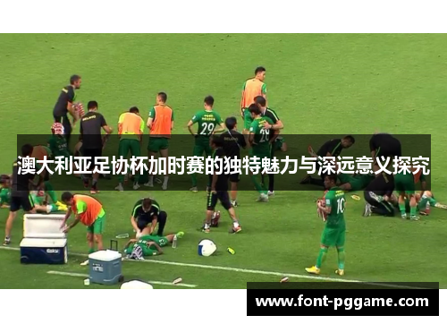 澳大利亚足协杯加时赛的独特魅力与深远意义探究 澳大利亚足协杯加时赛的独特魅力与深远意义探究