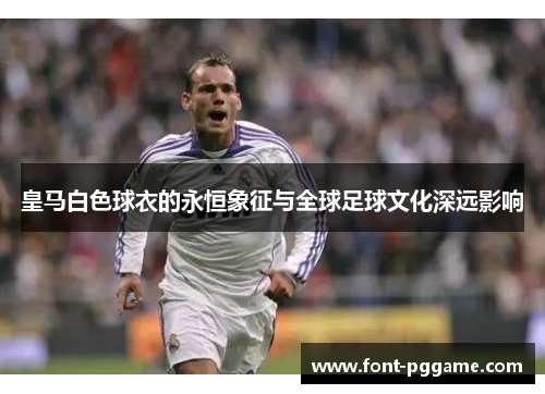 皇马白色球衣的永恒象征与全球足球文化深远影响